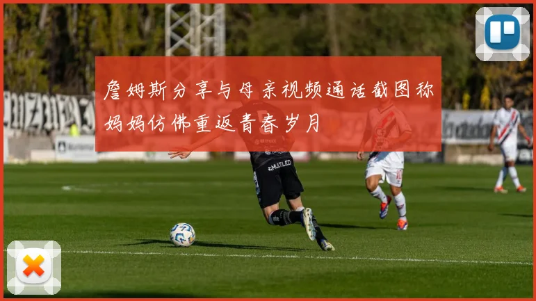 詹姆斯分享与母亲视频通话截图称妈妈仿佛重返青春岁月