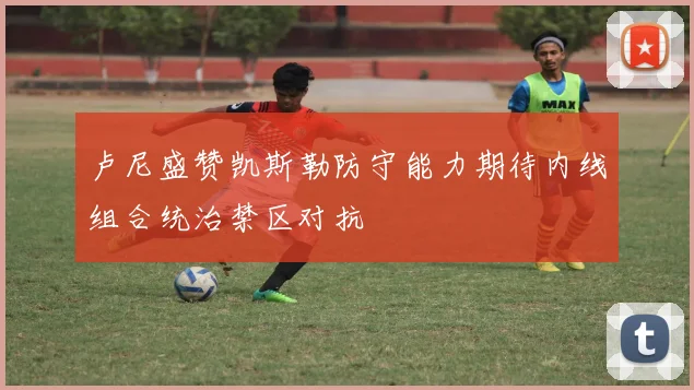 卢尼盛赞凯斯勒防守能力期待内线组合统治禁区对抗