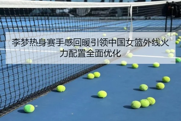 李梦热身赛手感回暖引领中国女篮外线火力配置全面优化