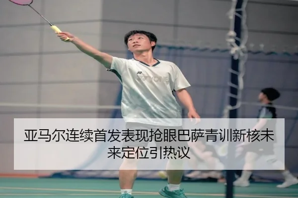亚马尔连续首发表现抢眼巴萨青训新核未来定位引热议