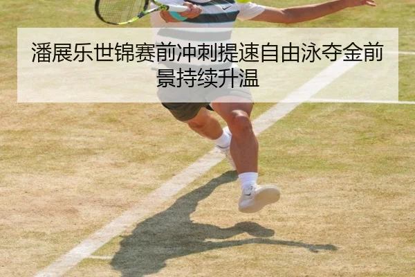 潘展乐世锦赛前冲刺提速自由泳夺金前景持续升温